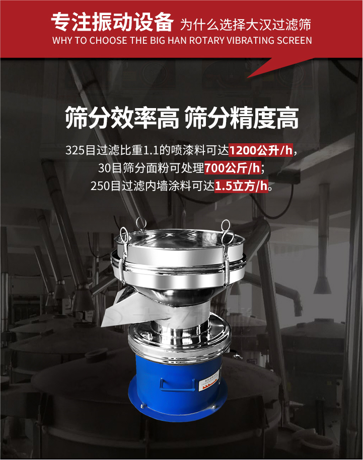 大漢過(guò)濾篩篩分效率高,精度高;325目過(guò)濾比重1:1的噴油漆可達(dá)1200公升/時(shí);30目篩粉面粉可處理700公斤/時(shí);250目過(guò)濾內(nèi)墻涂料可達(dá)1.5立方/h;過(guò)濾篩廠家直銷價(jià)格便宜。過(guò)濾篩適用物料：粘液粉末都可以使用具體產(chǎn)品如下：奶制品，油漆，泥漿，淀粉，果汁等。